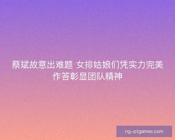 蔡斌故意出难题 女排姑娘们凭实力完美作答彰显团队精神