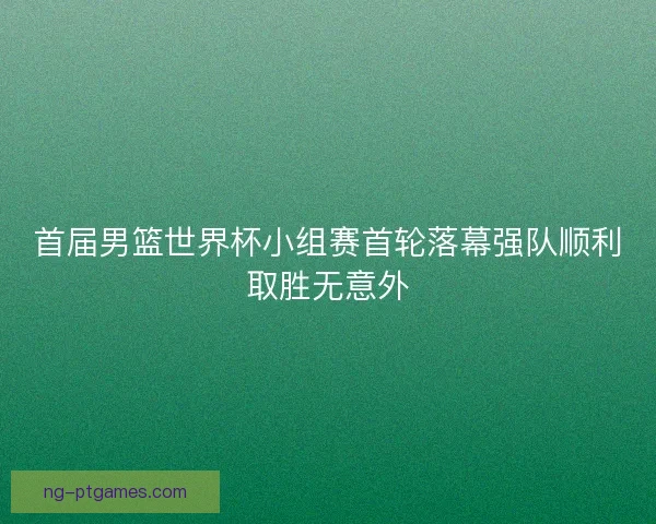 首届男篮世界杯小组赛首轮落幕强队顺利取胜无意外