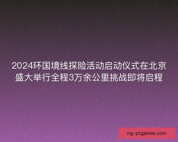 2024环国境线探险活动启动仪式在北京盛大举行全程3万余公里挑战即将启程