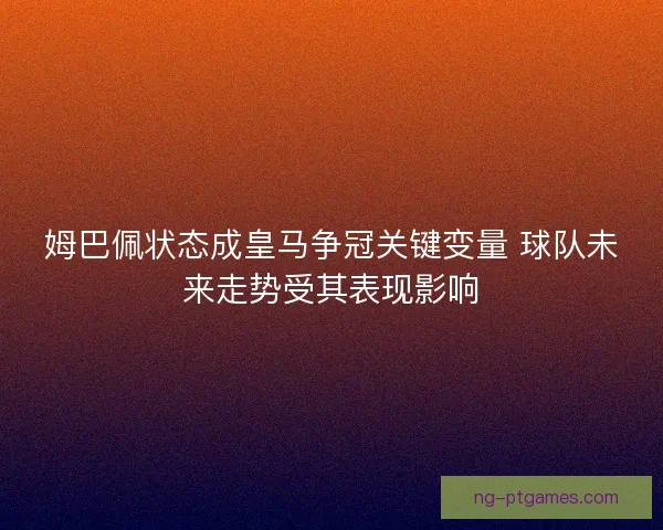 姆巴佩状态成皇马争冠关键变量 球队未来走势受其表现影响